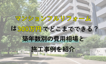 マンションフルリフォームは300万円でどこまでできる？築年数別の費用相場と施工事例を紹介